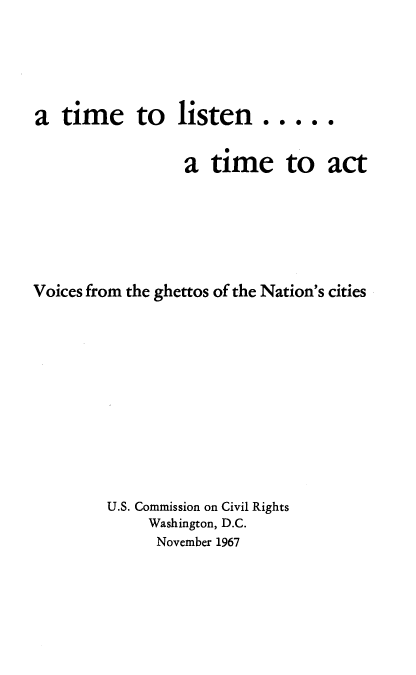 handle is hein.civil/tmlstn0001 and id is 1 raw text is: 





a  time     to   listen.....


                  a time to act






Voices from the ghettos of the Nation's cities











         U.S. Commission on Civil Rights
              Washington, D.C.
              November 1967


