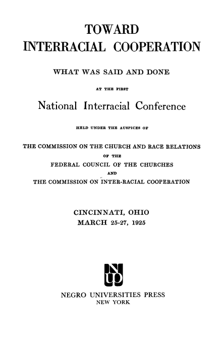 handle is hein.civil/towinrcp0001 and id is 1 raw text is: 



             TOWARD

INTERRACIAL COOPERATION


      WHAT   WAS SAID AND  DONE

                AT THE FIRST


National


Interracial Conference


           HELD UNDER THE AUSPICES OF


THE COMMISSION ON THE CHURCH AND RACE RELATIONS
                 OF THE
      FEDERAL COUNCIL OF THE CHURCHES
                  AND
  THE COMMISSION ON INTER-RACIAL COOPERATION



           CINCINNATI, OHIO
           MARCH   25-27, 1925










        NEGRO UNIVERSITIES PRESS
                NEW YORK


