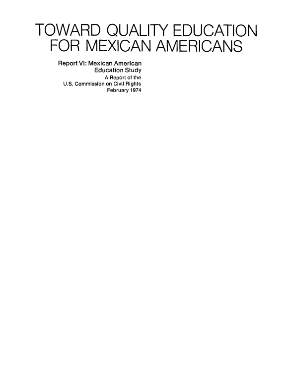 handle is hein.civil/usccaaav0001 and id is 1 raw text is: 



TOWARD QUALITY EDUCATION

   FOR MEXICAN AMERICANS

   Report VI: Mexican American
           Education Study
             A Report of the
     U.S. Commission on Civil Rights
              February 1974



