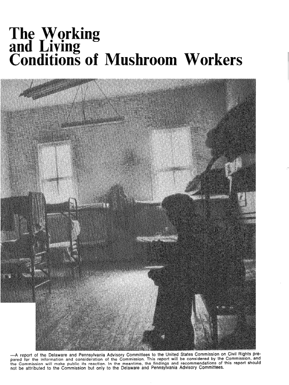 handle is hein.civil/usccaaax0001 and id is 1 raw text is: 





The Working

and Living

Conditions of Mushroom Workers


-A  report of the Delaware and Pennsylvania Advisory Committees to the United States commission on Uivil Hignts pre-
pared for the information and consideration of the Commission. This report will be considered by the Commission, and
the Commission will make public its reaction. In the meantime, the findings and recommendations of this report should
not be attributed to the Commission but only to the Delaware and Pennsylvania Advisory Committees.


