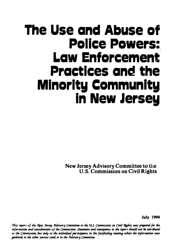 handle is hein.civil/usccaaaz0001 and id is 1 raw text is: 



     The Use and Abuse of

                      Police Powers:

                Law Enforcement

                Practices and the

          MinorIty Community

                        in New Jersey









                    New  Jersey Advisory Committee to the
                          U.S. Commission on Civil Rights






                                                 July 1994
Itiu report of the 9kjw Yersey Advisory Canmittee to the LS. Comnissias on Civil fhts uas pnpard for th
informatu and casidaution of the Commission. Statmnt and viewpoints in the rport should not be attributd
to the Conmissio, but only to the indvdua participets in tLe faafuding metinj whr thle information us
patherr4 to the other soures cited or to the Advisory Committer


