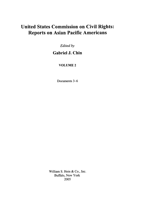 handle is hein.civil/usccrapa0002 and id is 1 raw text is: 






United States Commission on Civil Rights:
   Reports on Asian Pacific Americans


                  Edited by

               Gabriel J. Chin


     VOLUME 2



     Documents 3-6

























William S. Hein & Co., Inc.
   Buffalo, New York
       2005



