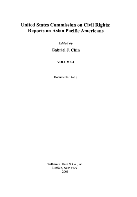 handle is hein.civil/usccrapa0004 and id is 1 raw text is: 





United States Commission on Civil Rights:
   Reports on Asian Pacific Americans


                  Edited by

               Gabriel J. Chin


     VOLUME 4



   Documents 14-18
























William S. Hein & Co., Inc.
   Buffalo, New York
       2005


