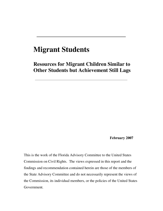 handle is hein.civil/usccrl0001 and id is 1 raw text is: 











     Migrant Students


     Resources for Migrant Children Similar to
     Other   Students   but  Achievement Still Lags
















                                             February 2007



This is the work of the Florida Advisory Committee to the United States
Commission on Civil Rights. The views expressed in this report and the
findings and recommendation contained herein are those of the members of
the State Advisory Committee and do not necessarily represent the views of
the Commission, its individual members, or the policies of the United States
Government.


