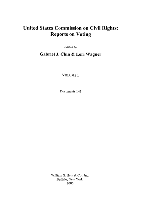 handle is hein.civil/usccrvt0001 and id is 1 raw text is: 





United States Commission on Civil Rights:
             Reports on Voting


                   Edited by

        Gabriel J. Chin & Lori Wagner


     VOLUME 1



     Documents 1-2






















William S. Hein & Co., Inc.
   Buffalo, New York
       2005


