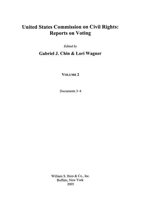 handle is hein.civil/usccrvt0002 and id is 1 raw text is: 






United States Commission on Civil Rights:
             Reports on Voting


                   Edited by

        Gabriel J. Chin & Lori Wagner





                  VOLUME 2



                  Documents 3-4























             William S. Hein & Co., Inc.
                Buffalo, New York
                     2005



