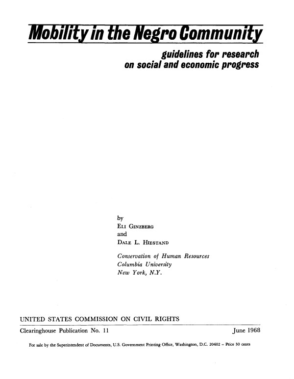 handle is hein.civil/usccrz0001 and id is 1 raw text is: 



  Mobility in the Negro Community


                                        guidelines   for  research
                              on  social and  economic progress






















                            by
                            ELI GINZBERG
                            and
                            DALE L. HIESTAND

                            Conservation of Human Resources
                            Columbia University
                            New York, N.Y.






UNITED  STATES  COMMISSION   ON  CIVIL RIGHTS
Clearinghouse Publication No. 11                             June 1968

   For sale by the Superintendent of Documents, U.S. Government Printing Office, Washington, D.C. 20402 - Price 30 cents


