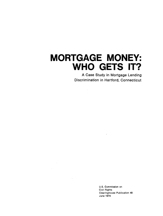 handle is hein.civil/usccsn0001 and id is 1 raw text is: 
















MORTGAGE MONEY:

          WHO GETS IT?

              A Case Study in Mortgage Lending
           Discrimination in Hartford, Connecticut































                      U.S. Commission on
                      Civil Rights
                      Clearinghouse Publication 48
                      June 1974



