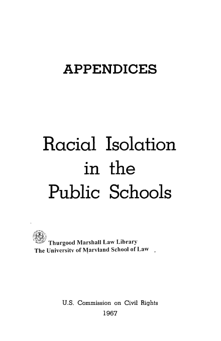 handle is hein.civil/uscctb0002 and id is 1 raw text is: 





      APPENDICES






  Racial Isolation

          in   the

   Public Schools



   Thurgood Marshall Law Library
The University of Maryland School of Law




      U.S. Commission on Civil Rights
              1967


