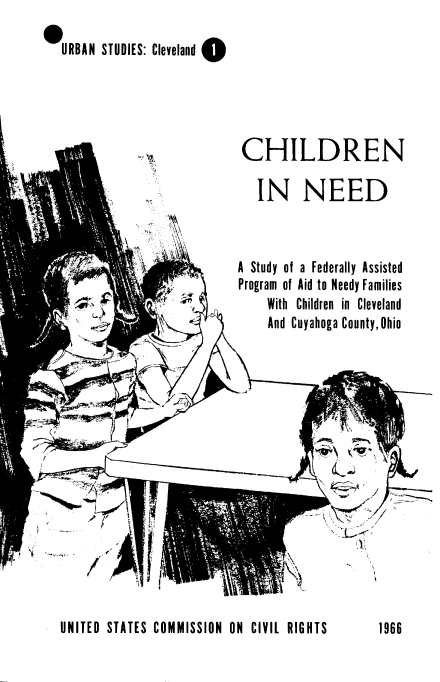 handle is hein.civil/uscctq0001 and id is 1 raw text is: 

,URBAN STUDIES: Cleveland 0


CHILDREN

  IN NEED


A Study of a Federally Assisted
Program of Aid to Needy Families
    With Children in Cleveland
    And Cuyahoga County,Ohio


UNITED STATES COMMISSION  ON CIVIL RIGHTS


1966


