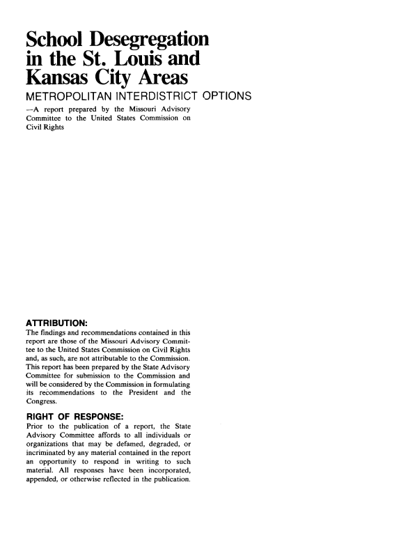 handle is hein.civil/uscctx0001 and id is 1 raw text is: 



School Desegregation

in the St. Louis and

Kansas City Areas

METROPOLITAN INTERDISTRICT OPTIONS
-A   report prepared by the Missouri Advisory
Committee to the United States Commission on
Civil Rights
























ATTRIBUTION:
The findings and recommendations contained in this
report are those of the Missouri Advisory Commit-
tee to the United States Commission on Civil Rights
and, as such, are not attributable to the Commission.
This report has been prepared by the State Advisory
Committee for submission to the Commission and
will be considered by the Commission in formulating
its recommendations to the President and the
Congress.

RIGHT   OF  RESPONSE:
Prior to the publication of a report, the State
Advisory Committee affords to all individuals or
organizations that may be defamed, degraded, or
incriminated by any material contained in the report
an opportunity to respond in writing to such
material. All responses have been incorporated,
appended, or otherwise reflected in the publication.


