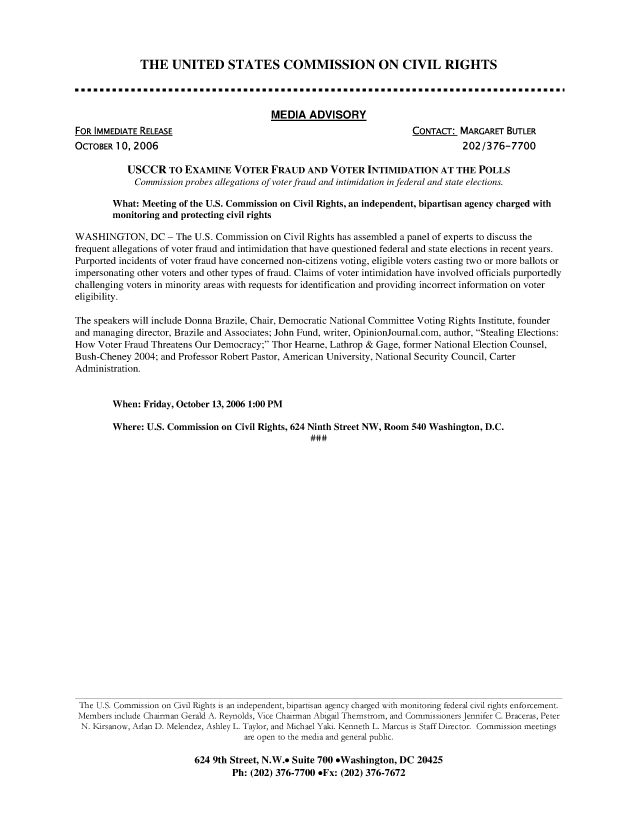 handle is hein.civil/usccut0001 and id is 1 raw text is: 




THE UNITED STATES COMMISSION ON CIVIL RIGHTS


MEDIA   ADVISORY


FOR IMMEDIATE RELEASE
OCTOBER  10, 2006


CONTACT:  MARGARET  BUTLER
           202/376-7700


           USCCR TO EXAMINE VOTER FRAUD AND VOTER INTIMIDATION AT THE POLLS
             Commission probes allegations of voter fraud and intimidation in federal and state elections.

        What: Meeting of the U.S. Commission on Civil Rights, an independent, bipartisan agency charged with
        monitoring and protecting civil rights

WASHINGTON, DC - The U.S. Commission on Civil Rights has   assembled a panel of experts to discuss the
frequent allegations of voter fraud and intimidation that have questioned federal and state elections in recent years.
Purported incidents of voter fraud have concerned non-citizens voting, eligible voters casting two or more ballots or
impersonating other voters and other types of fraud. Claims of voter intimidation have involved officials purportedly
challenging voters in minority areas with requests for identification and providing incorrect information on voter
eligibility.

The speakers will include Donna Brazile, Chair, Democratic National Committee Voting Rights Institute, founder
and managing director, Brazile and Associates; John Fund, writer, OpinionJournal.com, author, Stealing Elections:
How  Voter Fraud Threatens Our Democracy; Thor Hearne, Lathrop & Gage, former National Election Counsel,
Bush-Cheney  2004; and Professor Robert Pastor, American University, National Security Council, Carter
Administration.


        When:  Friday, October 13, 2006 1:00 PM

        Where: U.S. Commission on Civil Rights, 624 Ninth Street NW, Room 540 Washington, D.C.

























 The U.S. Commission on Civil Rights is an independent, bipartisan agency charged with monitoring federal civil rights enforcement.
 Members include Chairman Gerald A. Reynolds, Vice Chairman Abigail Thernstrom, and Commissioners Jennifer C. Braceras, Peter
 N. Kirsanow, Arlan D. Melendez, Ashley L. Taylor, and Michael Yaki. Kenneth L. Marcus is Staff Director. Commission meetings
                                    are open to the media and general public.

                         624 9th Street, N.W.* Suite 700 *Washington, DC 20425
                                 Ph: (202) 376-7700 *Fx: (202) 376-7672


