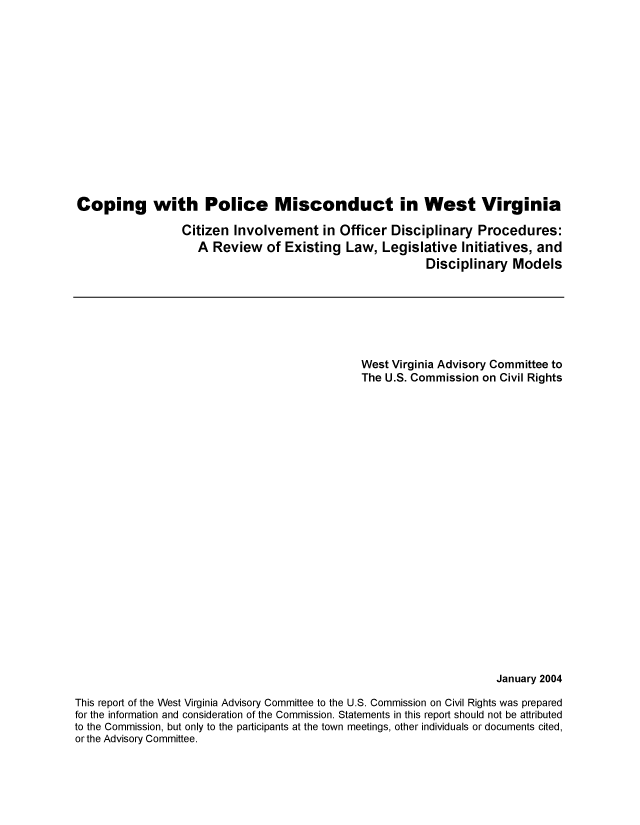 handle is hein.civil/usccvr0001 and id is 1 raw text is: 















Coping with Police Misconduct in West Virginia

                  Citizen Involvement in Officer Disciplinary Procedures:
                    A Review of Existing Law, Legislative Initiatives, and
                                                          Disciplinary Models


                                                West Virginia Advisory Committee to
                                                The U.S. Commission on Civil Rights























                                                                      January 2004

This report of the West Virginia Advisory Committee to the U.S. Commission on Civil Rights was prepared
for the information and consideration of the Commission. Statements in this report should not be attributed
to the Commission, but only to the participants at the town meetings, other individuals or documents cited,
or the Advisory Committee.


