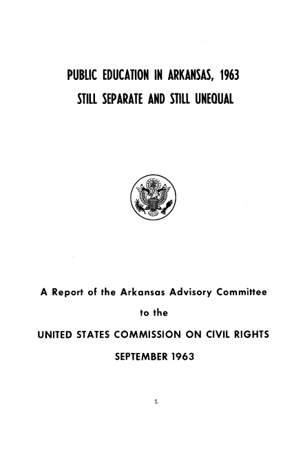 handle is hein.civil/usccwh0001 and id is 1 raw text is: 





     PUBLIC EDUCATION IN ARKANSAS, 1963

       STILL SEPARATE AND STILL UNEOUAL
















A  Report of the Arkansas Advisory Committee

                   to the

UNITED STATES COMMISSION   ON  CIVIL RIGHTS


SEPTEMBER 1963


i


