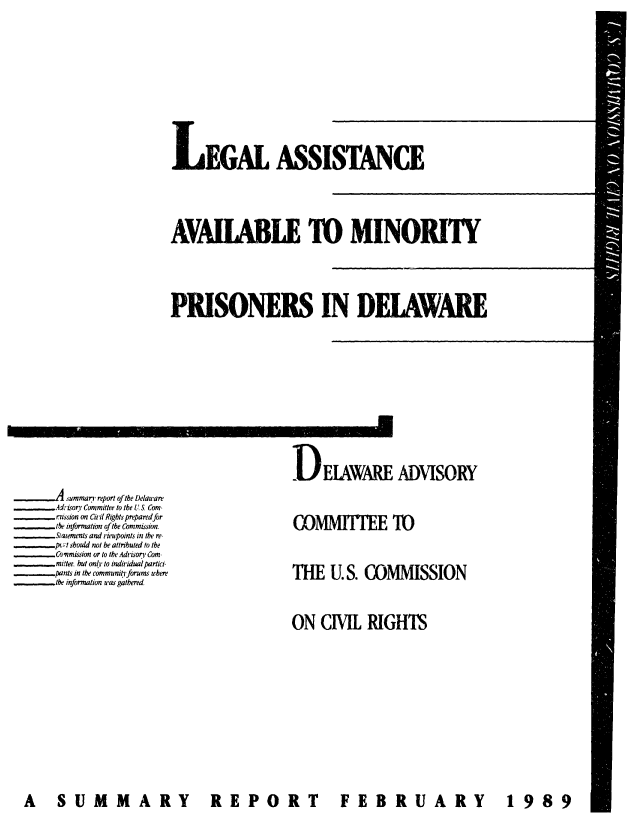 handle is hein.civil/usccwl0001 and id is 1 raw text is: 







LEGAL ASSISTANCE



AVAIABLE TO MINORITY



PRISONERS IN DELAWARE


DEIAWARE ADVISORY


      Asummary report of the Delaware
      Adriorv Committee to the US Com-
      eission on Cit Rights prepared for
      the information ofthe Commission.
      Slatements and rieupoints in the re
      -pc;t should not be attributed to the
_   _ Cownmission or to the Advisory Com
      millee but onl to individual partici-
      pants in the community forums where
_  _  the information was gathered


COMMITEE 'IO


THE   U.S. COMMISSION


ON  CIVIL  RIGHTS


FEBRUARY  1989


A S UM MA RY


R  EPOR T


