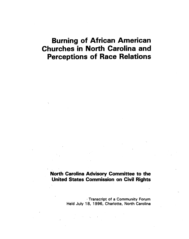 handle is hein.civil/usccwy0001 and id is 1 raw text is: 





    Burning of African American
Churches in North Carolina and
  Perceptions of Race Relations



















  North Carolina Advisory Committee to the
    United States Commission on Civil Rights


                 Transcript of a Community Forum
         Held July 18, 1996, Charlotte, North Carolina



