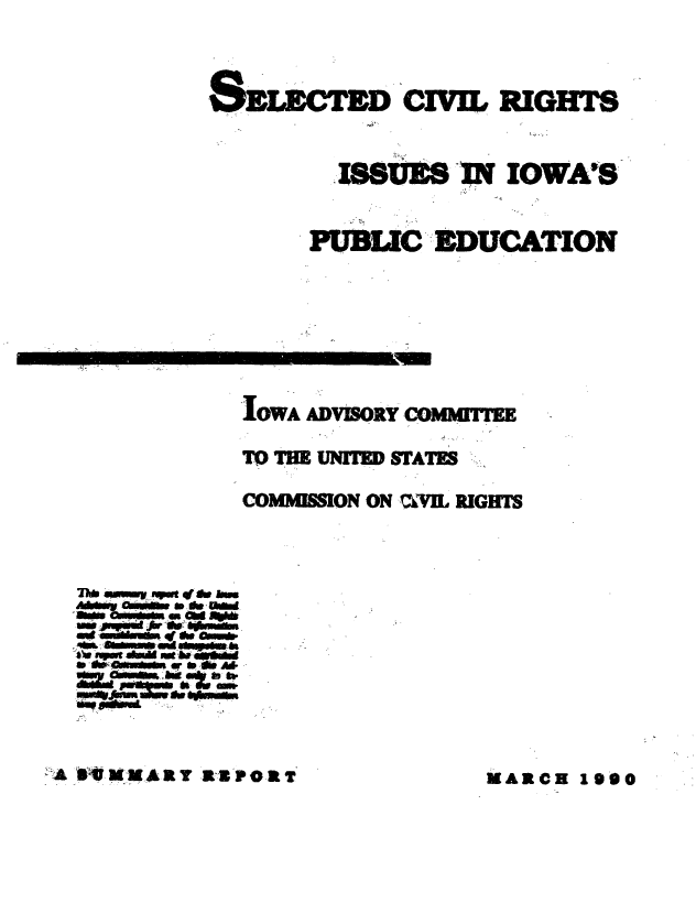 handle is hein.civil/usccyx0001 and id is 1 raw text is: 




        SELECTED   CIVIL RIGHT



                188S  IN IOWA'S


              PUBLIC EDUCATION








          IOWA ADVISORY COMMITTEE

          TO THE UNTED STATES

          COMMON ON ?VIL RIGHTS




AMW   oFwf w im
Mineb a- ' de and
  mevs - &a- l
  * ~m ed F4hi

ad     ~w -OdI
mm dp- Ad
  duens  ak bs m


A  MMAR TRPORTMARCH


MARCH1990


