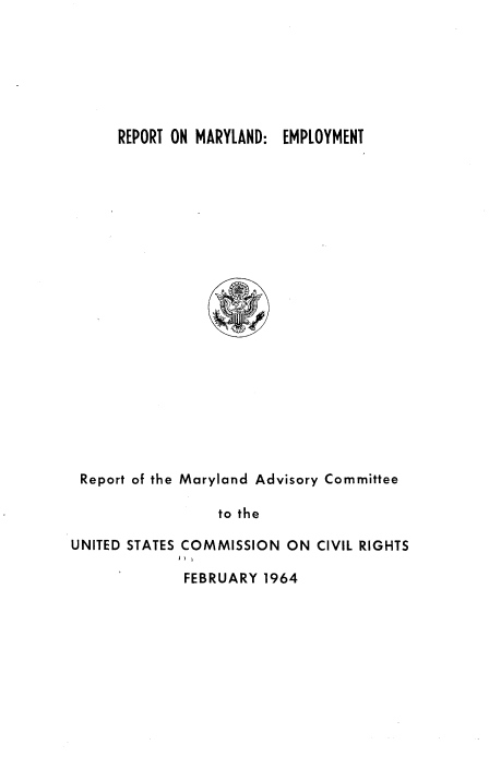 handle is hein.civil/usccyy0001 and id is 1 raw text is: 







REPORT ON MARYLAND: EMPLOYMENT


Report of the Maryland Advisory Committee

                  to the

UNITED STATES COMMISSION  ON CIVIL RIGHTS


FEBRUARY 1964


