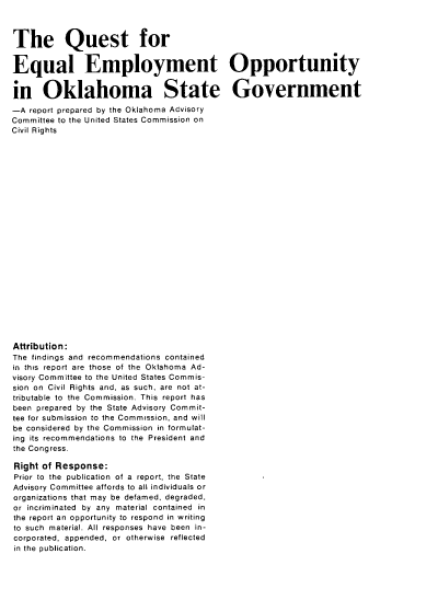 handle is hein.civil/usccyz0001 and id is 1 raw text is: 



The Quest for


Equal Employment Opportunity


in Oklahoma State Government
-A  report prepared by the Oklahoma Advisory
Committee to the United States Commission on
Civil Rights
























Attribution:
The findings and recommendations contained
in this report are those of the Oklahoma Ad-
visory Committee to the United States Commis-
sion on Civil Rights and, as such, are not at-
tributable to the Commission. This report has
been prepared by the State Advisory Commit-
tee for submission to the Commission, and will
be considered by the Commission in formulat-
ing its recommendations to the President and
the Congress.

Right of Response:
Prior to the publication of a report, the State
Advisory Committee affords to all individuals or
organizations that may be defamed, degraded,
or incriminated by any material contained in
the report an opportunity to respond in writing
to such material. All responses have been in-
corporated, appended, or otherwise reflected
in the publication.


