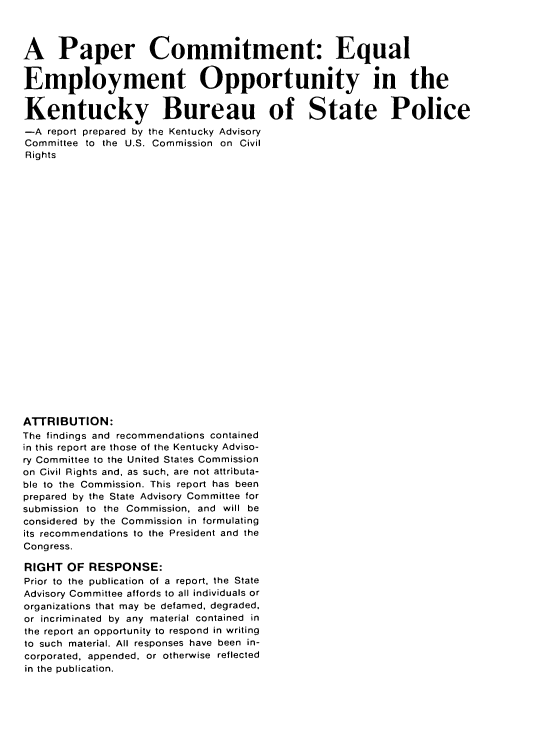 handle is hein.civil/usccza0001 and id is 1 raw text is: 



A Paper Commitment: Equal


Employment Opportunity in the


Kentucky Bureau of State Police
-A  report prepared by the Kentucky Advisory
Committee to the U.S. Commission on Civil
Rights

























ATTRIBUTION:
The findings and recommendations contained
in this report are those of the Kentucky Adviso-
ry Committee to the United States Commission
on Civil Rights and, as such, are not attributa-
ble to the Commission. This report has been
prepared by the State Advisory Committee for
submission to the Commission, and will be
considered by the Commission in formulating
its recommendations to the President and the
Congress.

RIGHT  OF RESPONSE:
Prior to the publication of a report, the State
Advisory Committee affords to all individuals or
organizations that may be defamed, degraded.
or incriminated by any material contained in
the report an opportunity to respond in writing
to such material. All responses have been in-
corporated, appended, or otherwise reflected
in the publication.


