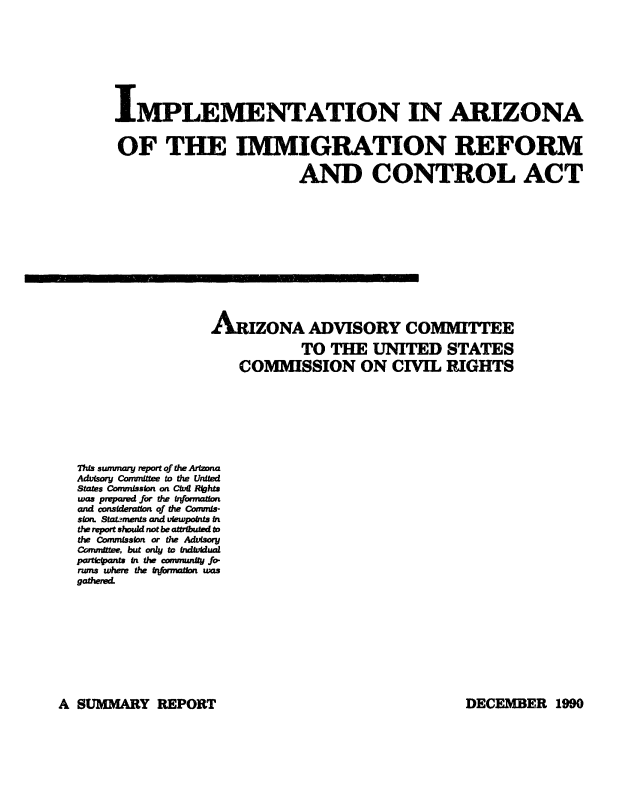 handle is hein.civil/uscdas0001 and id is 1 raw text is: 









     IMPLEMENTATION IN ARIZONA


     OF THE IMMIGRATION REFORM

                             AND CONTROL ACT













                  ARONA ADVISORY COMMITTEE

                             TO  THE   UNITED STATES
                     COMMISSION ON CIVIL RIGHTS








This stumnary report of the Arizona
Advisory Committee to the United
States Cornmission on Civil Rfhts
was prepared for the trformaion
and consideration of the Cornis-
ston. Stata3ments and uewpoints In
the report should not be attributed to
the Commission or the Advisory
Committee, but only to indfutdual
participants in the cormnunity fo
runs where the frformation was
gathered.


A SUMMARY REPORT O


DECEMBER 1990


