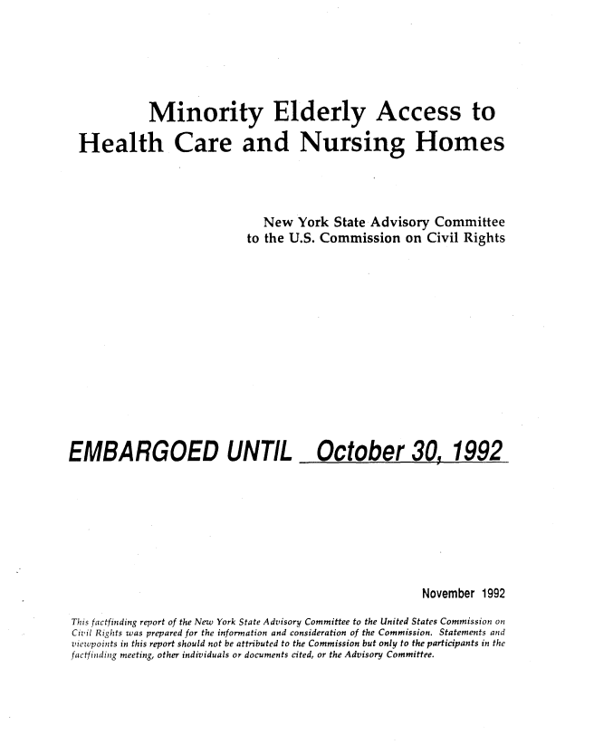 handle is hein.civil/uscdbg0001 and id is 1 raw text is: 





           Minority Elderly Access to

Health Care and Nursing Homes




                            New   York State Advisory  Committee
                          to the U.S. Commission  on Civil Rights


EMBARGOED UNTIL


October 30, 1992


                                                      November 1992
This factfinding report of the New York State Advisory Committee to the United States Commission on
Civil Rights was prepared for the information and consideration of the Commission. Statements and
viewpoints in this report should not be attributed to the Commission but only to the participants in the
factfinding meeting, other individuals or documents cited, or the Advisory Committee.


