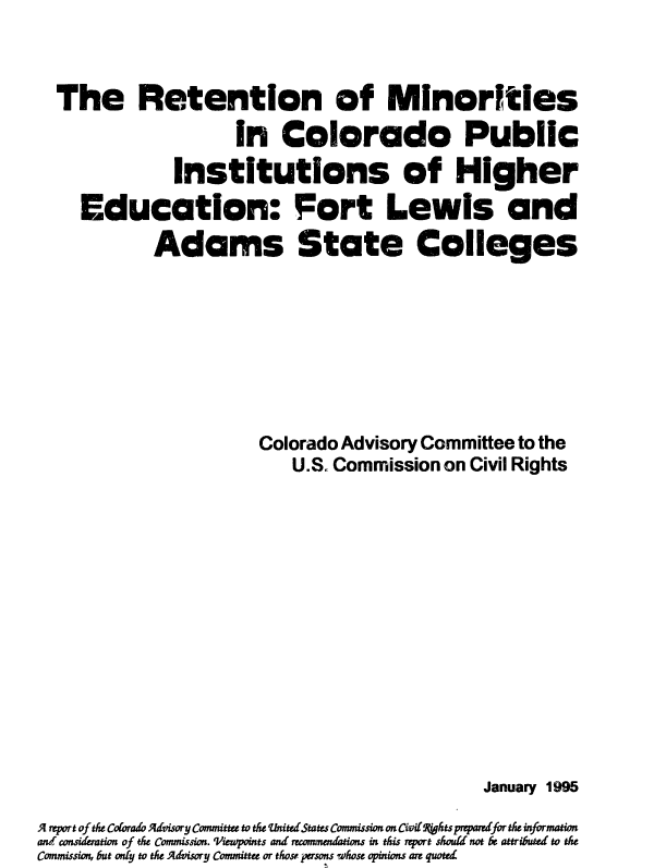 handle is hein.civil/uscdbr0001 and id is 1 raw text is: 



  The Retention of Minorities
                      In   Colorado Public
               Institutions of Higher
     Education: Fort Lewis and
             Adams State Colleges








                        Colorado Advisory Committee to the
                            U.S. Commission on Civil Rights














                                                 January 1995

A sport of the Colorado Advisory Committee to the UntitedStates Commission on Civi(fthts preparrdfor the information
and considemeion of the Commission. 'Vwwpoints and recommendtions in this report should not be attributed to the
Commission, but onty to the Advisory Committee or those persons whose opinions are quoted


