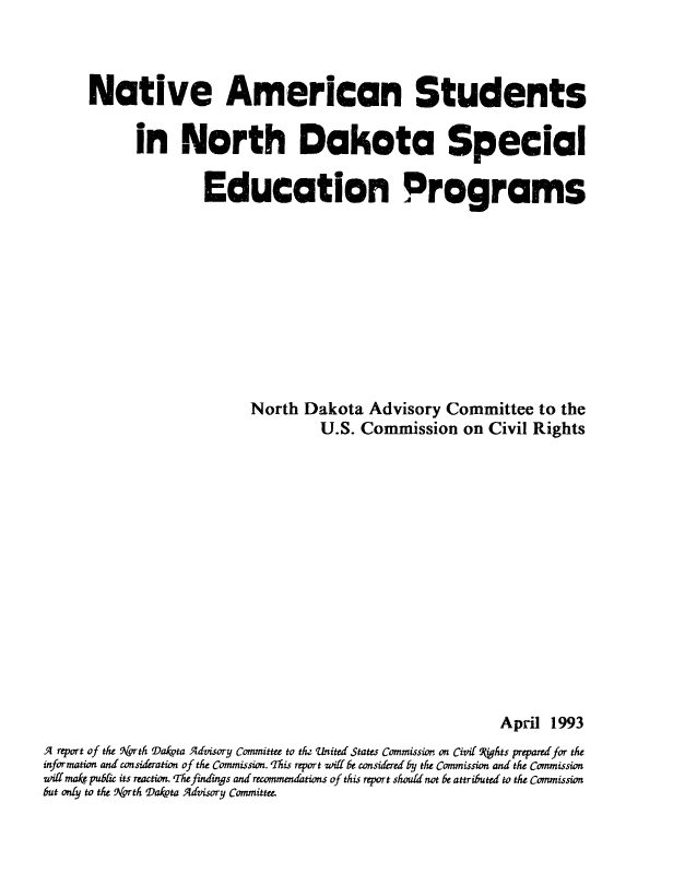 handle is hein.civil/uscdbt0001 and id is 1 raw text is: 



      Native American Students

            in North Dakota Special

                     Education Programs










                           North  Dakota  Advisory  Committee   to the
                                    U.S. Commission   on  Civil Rights















                                                           April  1993
A report of the rth Dakota Advisory Committee to th Uinited States Commission on Civil Phts prepared for the
information and consideration of the Commission. 'This report will be considered by the Commission and the Commission
will mak.publc its reaction. The findings and recommendations of this report should not be attributed to the Commission
but only to the Vrth Dakota Advisory Committee.



