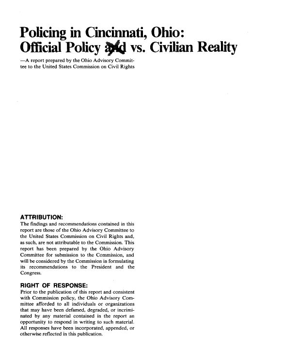 handle is hein.civil/uscdck0001 and id is 1 raw text is: 




Policing in Cincinnati, Ohio:

Official Policy 4 vs. Civilian Reality

-A  report prepared by the Ohio Advisory Commit-
tee to the United States Commission on Civil Rights


























ATTRIBUTION:
The findings and recommendations contained in this
report are those of the Ohio Advisory Committee to
the United States Commission on Civil Rights and,
as such, are not attributable to the Commission. This
report has been prepared by the Ohio Advisory
Committee for submission to the Commission, and
will be considered by the Commission in formulating
its recommendations to the President and the
Congress.

RIGHT OF RESPONSE:
Prior to the publication of this report and consistent
with Commission policy, the Ohio Advisory Com-
mittee afforded to all individuals or organizations
that may have been defamed, degraded, or incrimi-
nated by any material contained in the report an
opportunity to respond in writing to such material.
All responses have been incorporated, appended, or
otherwise reflected in this publication.


