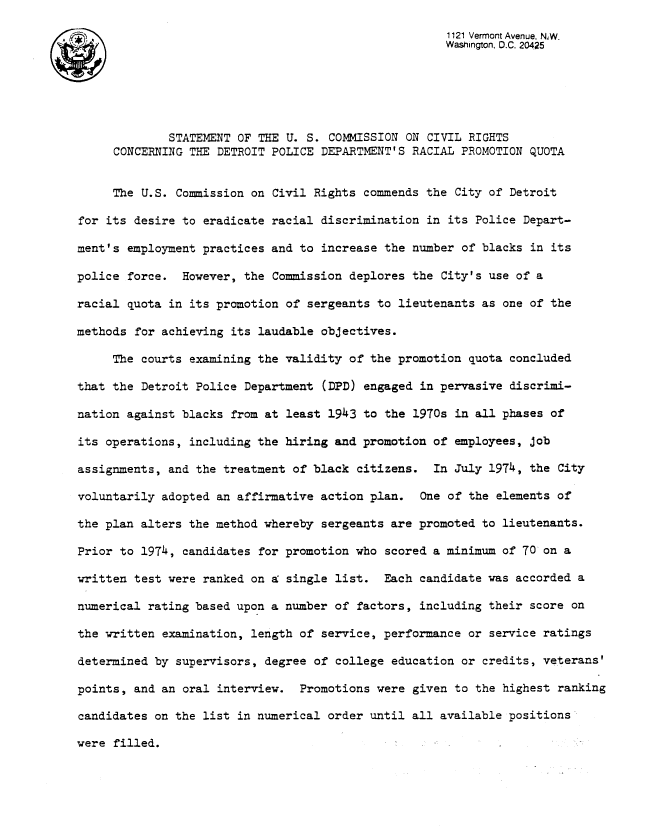 handle is hein.civil/uscdcm0001 and id is 1 raw text is: 

                                                      1121 Vermont Avenue. NW.
                                                      Washington, D.C. 20425






             STATEMENT OF THE U. S.  COMMISSION ON CIVIL RIGHTS
     CONCERNING THE DETROIT POLICE DEPARTMENT'S  RACIAL PROMOTION QUOTA


     The U.S. Commission on Civil Rights  commends the City of Detroit

for its desire to eradicate racial discrimination  in its Police Depart-

ment's employment practices and to  increase the number of blacks in its

police force.  However, the Commission  deplores the City's use of a

racial quota in its promotion of sergeants  to lieutenants as one of the

methods for achieving its laudable objectives.

     The courts examining the validity  of the promotion quota concluded

that the Detroit Police Department  (DPD) engaged in pervasive discrimi-

nation against blacks from at least  1943 to the 1970s in all phases of

its operations, including the hiring and  promotion of employees, job

assignments, and the treatment of black  citizens.  In July 1974, the City

voluntarily adopted an affirmative action  plan.  One of the elements of

the plan alters the method whereby  sergeants are promoted to lieutenants.

Prior to 1974, candidates for promotion  who scored a minimum of 70 on a

written test were ranked on a: single list.  Each candidate was accorded a

numerical rating based upon a number  of factors, including their score on

the written examination, length of  service, performance or service ratings

determined by supervisors, degree of  college education or credits, veterans'

points, and an oral interview.  Promotions  were given to the highest ranking

candidates on the list in numerical  order until all available positions

were filled.


