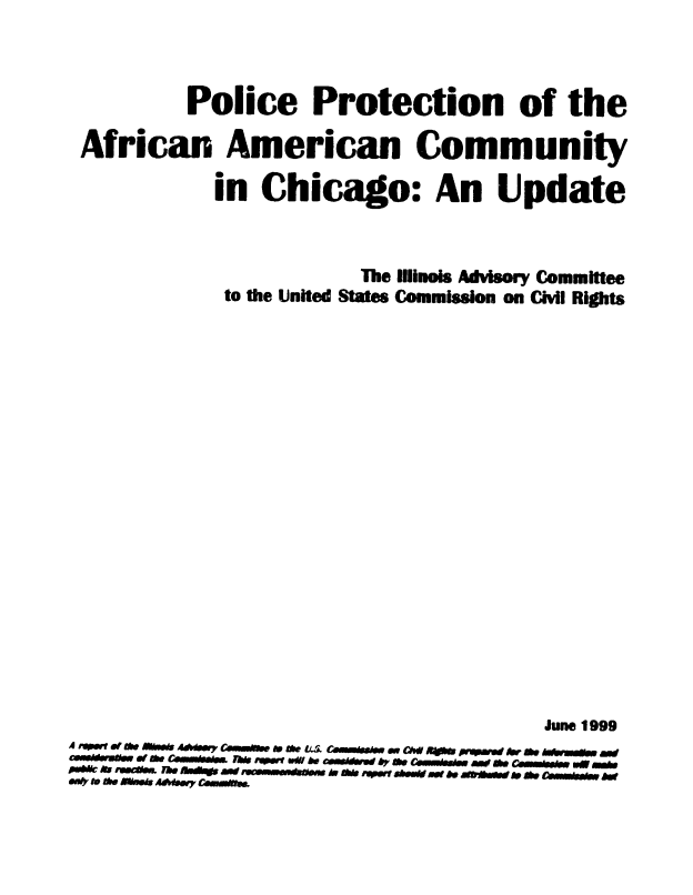 handle is hein.civil/uscdco0001 and id is 1 raw text is: 



          Police Protection of the

 African American Community

            in  Chicago: An Update



                        The Illinois Advisory Committee
             to the United States Commission on Civil Rights




















                                        June 1999
A r4 RW Ofe SOM  4#W CaMMO e r CMie. - a.. OW- 191 ON  hep & WM
C&WMgIW &f0 Cbi 1&de MWt On0 he CO~kM AY e0 C&MMB eW AS.MbW0
M   . e veds AAAMWY WANOe.


