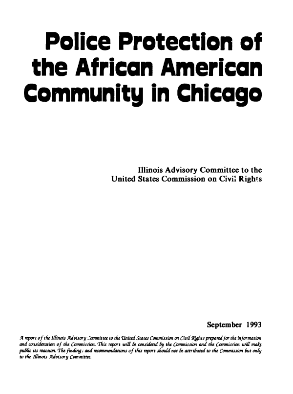 handle is hein.civil/uscdcp0001 and id is 1 raw text is: 




       Police Protection of


   the African American


 Community in Chicago







                                 Illinois Advisory Committee to the
                         United  States Commission  on Civil Rights
















                                                    September  1993
A report of the Iffinois Advisory Committee to the United States Commission on Civil9@Ats preparrifor the information
and consideration of the Commission. 'This report iff be considrd by the Commission and the Commission wiKf mak
pubic its reaction. The findng, and recommendations of this report should not be attributed to the Commission but ody
to the Iffinois Advisory Committee.


