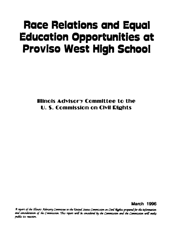 handle is hein.civil/uscdcw0001 and id is 1 raw text is: 


   Race Relations and Equal

   Education Opportunities at

   Proviso West High School







       Illinois Advisory Committee to the
       U. S. Commission on Civil lights















                                    March 1996
A nyw of t& mfu. Adumy Comuft w dw mbitd stau Canomssion Con cqA ts prepmufor t infwam
ahd uiasim of Ae Cmwus 'nupo a be =aidd by th Cowmuii and t& Cumisius uf *a6
put& its Wai



