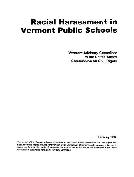 handle is hein.civil/uscdcx0001 and id is 1 raw text is: 




          Racial Harassment in

   Vermont Public Schools





                                   Vermont   Advisory   Committee
                                              to the United  States
                                     Commission on Civil Rights




















                                                       February 1999
This report of the Vermont Advisory Committee to the United States Commission on Civil Rights was
prepared for the information and consideration of the Commission. Statements and viewpoints in this report
should not be attributed to the Commission, but only to the participants at the community forum, other
individuals or documents cited, or the Advisory Committee.



