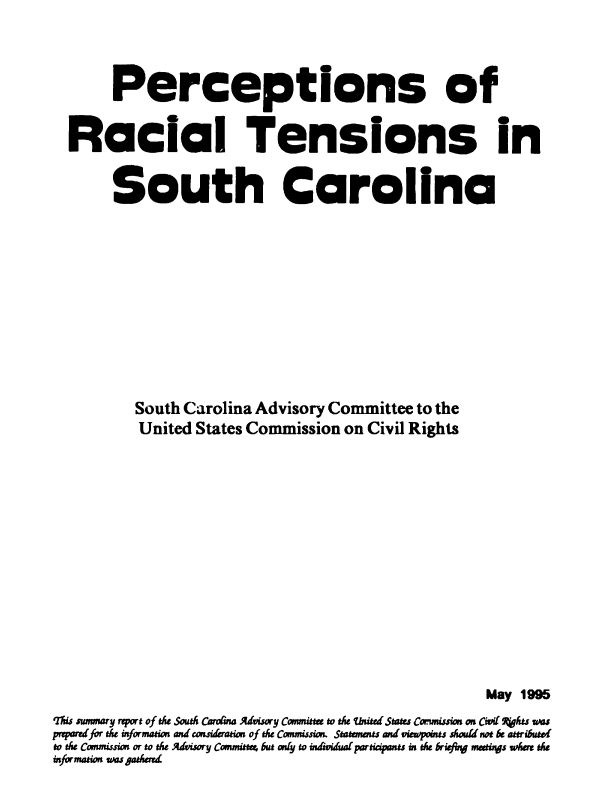 handle is hein.civil/uscddb0001 and id is 1 raw text is: 




       Perceptions of


  Racial Tensions in


       South Carolina











          South Carolina Advisory Committee to the
          United States Commission on Civil Rights














                                                    May 1995
is smwnmary rport of Mhe South Caroana Advisory Cwnmitte to the United Stats Comiusio on Cird 4qhts was
prafor te informaion and consideratim of the Cnmissiown. Statenwans wd viuwpoin should not be attributd
to the Cowmissim or to tse Advisory Commina, but asty to individual paricipants in the brifug mastys whr the
information wasgazd.,



