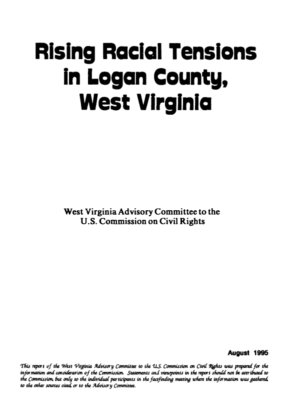 handle is hein.civil/uscddc0001 and id is 1 raw text is: 




    Rising Racial Tensions


            in Logan County,


                 West Virginia











            West  Virginia  Advisory  Committee   to the
                 U.S. Commission on Civil Rights














                                                           August 1995
This rprt of the %iut Virginia Advisory Committee to te LS. Commission on Civil Pts ws prqarrd for the
information and consideration of the Commission. Statmnts and viewpoints in the report shoud not be attribued to
the Commissi but only to the in4idualpartiipants in the factfindmg meeting wher the information was gather
to the other sources cie4 or to the Advisory Committee.


