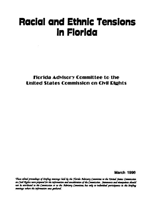 handle is hein.civil/uscdde0001 and id is 1 raw text is: 



  Racial and Ethnic Tensions

                   in  Florida









        Florida  Advisory   Committee   to the
     United  States  Commission   on  Civil Mights



















                                             March 1996
qms, aefiprocedPqs of  af r  y t& Fn Many e..C.. w the o VWse Ses Connuss
on Cou  am s.pw prfor du ye.wa mstwAuaer.w of se Cmtwuim Ssimn. s..m.e ed..powke A=h.d
soe ttribund to de Cmism or te AMay Cm r but .a  to  d   pareandwismu i s MsrfiV
***ivi SAMu* * Ovime Ow sadmi


