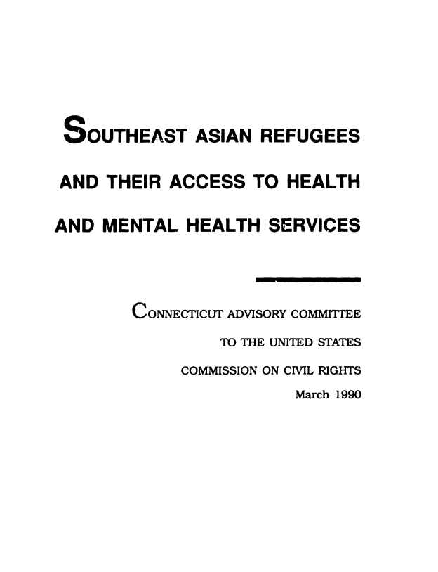 handle is hein.civil/uscddj0001 and id is 1 raw text is: 






SOUTHEAST ASIAN REFUGEES


AND  THEIR  ACCESS  TO  HEALTH

AND  MENTAL   HEALTH  SERVICES




        CONNECTICUT ADVISORY COMMITTEE
                 TO THE UNITED STATES
             COMMISSION ON CIVIL RIGHTS
                         March 1990


