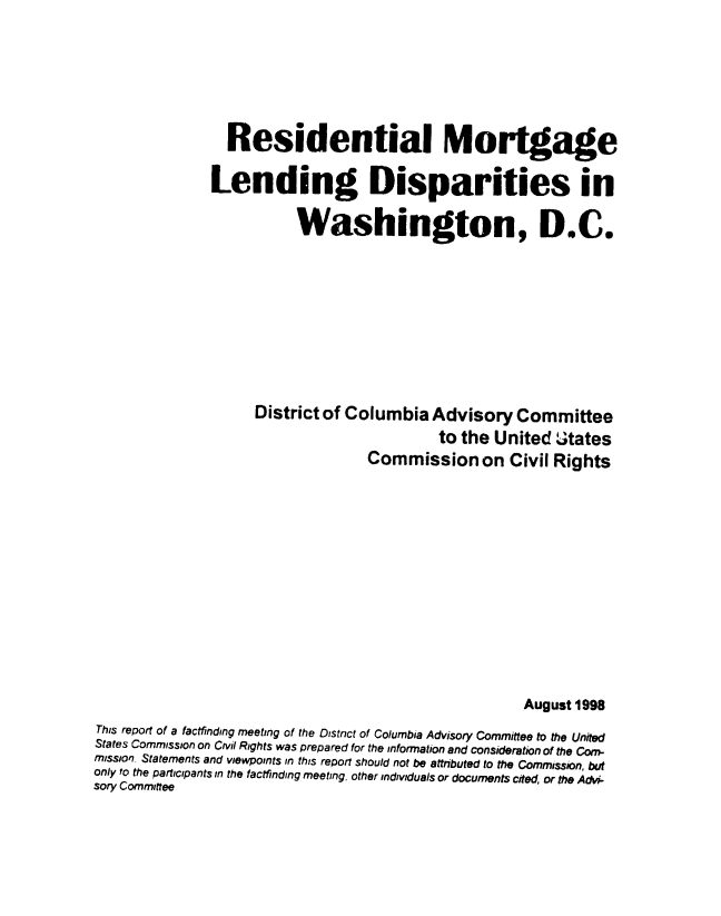 handle is hein.civil/uscddm0001 and id is 1 raw text is: 






                 Residential Mortgage

               Lending Disparities in

                          Washington, D.C.









                     District of Columbia  Advisory   Committee
                                            to the United   Jtates
                                   Commission on Civil Rights












                                                       August 1998
This report of a factfinding meeting of the Distnct of Columbia Advisory Committee to the United
States Commission on Civil Rights was prepared for the information and consideration of the Com-
mission. Statements and viewpoints in this reporf should not be attributed to the Commission, but
only to the participants in the factfinding meeting, other individuals or documents cited, or the Advi-
sory Committee


