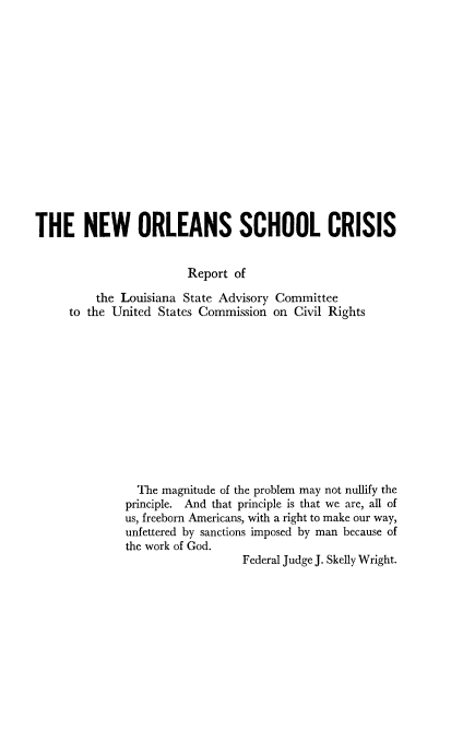 handle is hein.civil/uscddr0001 and id is 1 raw text is: 















THE NEW ORLEANS SCHOOL CRISIS


                        Report of

         the Louisiana State Advisory Committee
     to the United States Commission on Civil Rights












                The magnitude of the problem may not nullify the
              principle. And that principle is that we are, all of
              us, freeborn Americans, with a right to make our way,
              unfettered by sanctions imposed by man because of
              the work of God.
                                Federal Judge J. Skelly Wright.



