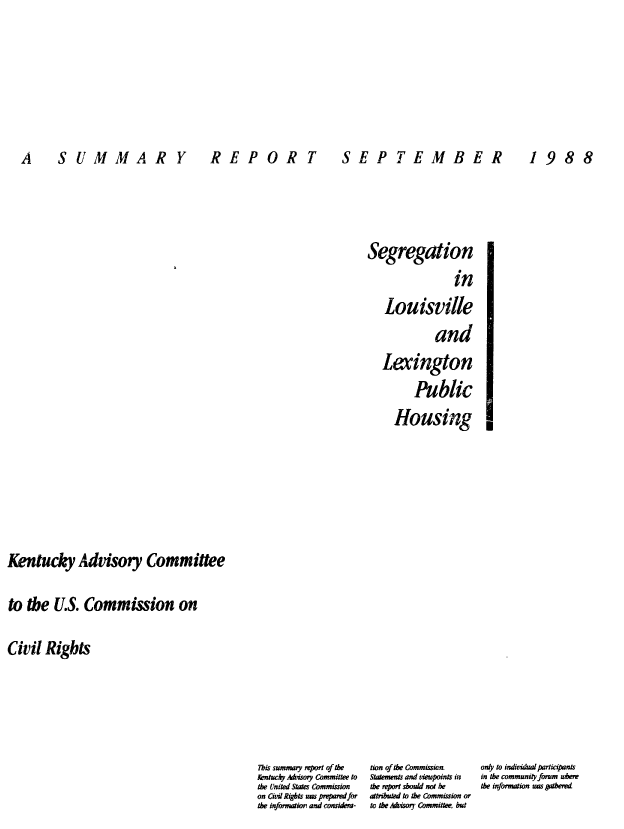 handle is hein.civil/uscdef0001 and id is 1 raw text is: 





A  SUMMARY  R


Segregation
                in
   Louisville
             and
   Lexington
         Public
     Housing


0


Kentucky Advisory Committee

to  the  U.S. Commission on

Civil  Rights


This summary report of the    tion of the Commission        only to individatr lrticuants
Kntucky Asory Committee to  Statements and vmeupoints if  in the community forum uere
the United States Commission  the report shoud not he       the information uns gathered
on Civil Rigbts uns pmparedfor attributed to the Commission or
the information and considem-  to the Afisory Committee, but


R   EPOR T


S  EP T EM B ER


1  98 8


