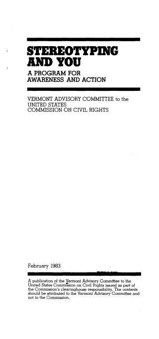 handle is hein.civil/uscdep0001 and id is 1 raw text is: 







STEREOTYPING

AND YOU
A  PROGRAM FOR
AWARENESS AND ACTION


VERMONT   ADVISORY  COMMITTEE   to the
UNITED  STATES
COMMISSION ON CIVIL RIGHTS


























February 1983

A publication of the Vermont Advisory Committee to the
United States Commission on Civil Rights issued as part of
the Commission's clearinghouse responsibility. The contents
should be attributed to the Vermont Advisory Committee and
not to the Commission.


