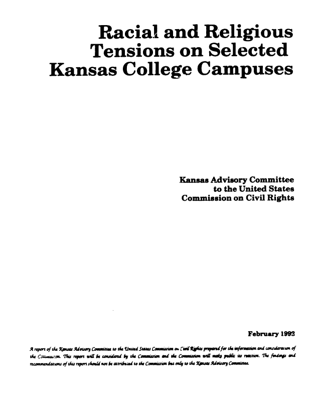 handle is hein.civil/uscdev0001 and id is 1 raw text is: 


               Racial and Religious

             Tensions on Selected

    Kansas College Campuses










                                 Kansas Advisory Committee
                                         to the United States
                                  Commission on Civil Rights













                                                February 1992
A rqport of tA Knsw AduAwry Conuunss to ts Usad5sa C s  risit  prprefr sk fwurm  and csaderasu of
the  Car..maw; u  reotn ad k coIndd 6y tAs Commsnen a d ss CMM..  ei .*  po w& re ae. Ila fundays Md
unmnadngows of Asiu report shAm motk attribsard to the Commns bs ody to &4 Xpuas Adwsyi Cimine.



