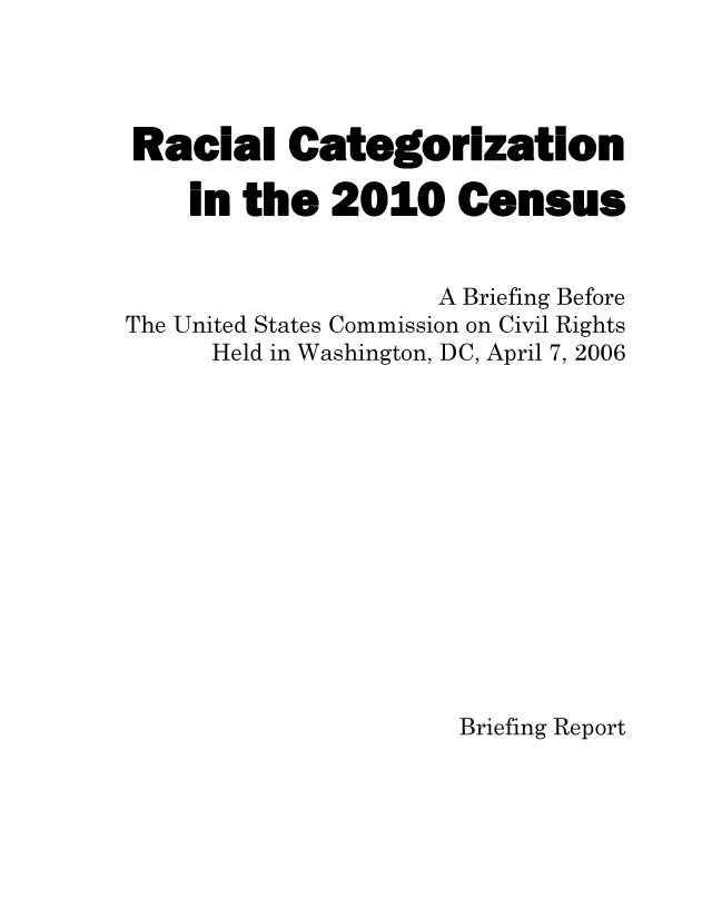 handle is hein.civil/uscdft0001 and id is 1 raw text is: 




Racial Categorization

    in the   2010 Census


                    A Briefing Before
The United States Commission on Civil Rights
      Held in Washington, DC, April 7, 2006













                     Briefing Report


