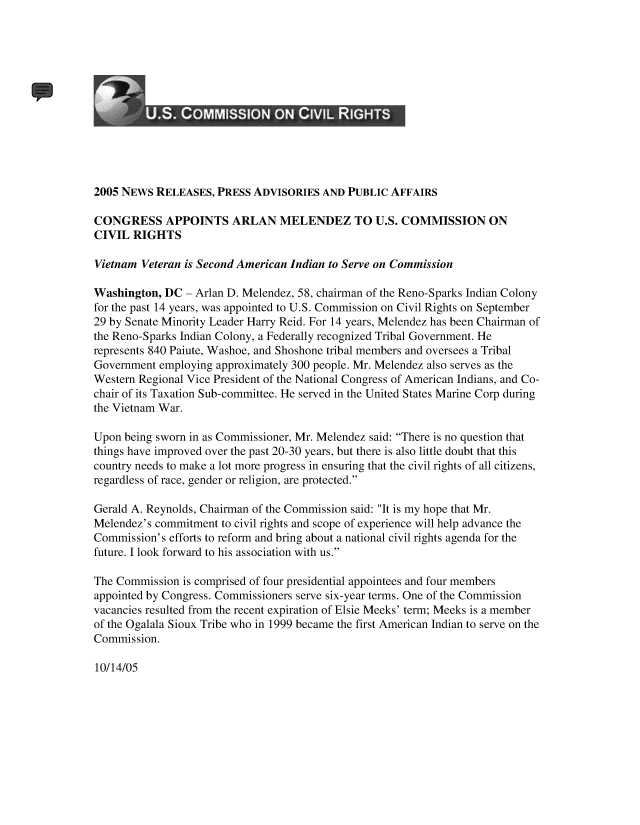 handle is hein.civil/uscdha0001 and id is 1 raw text is: 













2005 NEWS  RELEASES,  PRESS ADVISORIES  AND PUBLIC  AFFAIRS

CONGRESS APPOINTS ARLAN MELENDEZ TO U.S. COMMISSION ON
CIVIL  RIGHTS

Vietnam Veteran is Second American Indian to Serve on Commission

Washington, DC  - Arlan D. Melendez, 58, chairman of the Reno-Sparks Indian Colony
for the past 14 years, was appointed to U.S. Commission on Civil Rights on September
29 by Senate Minority Leader Harry Reid. For 14 years, Melendez has been Chairman of
the Reno-Sparks Indian Colony, a Federally recognized Tribal Government. He
represents 840 Paiute, Washoe, and Shoshone tribal members and oversees a Tribal
Government employing approximately 300 people. Mr. Melendez also serves as the
Western Regional Vice President of the National Congress of American Indians, and Co-
chair of its Taxation Sub-committee. He served in the United States Marine Corp during
the Vietnam War.

Upon being sworn in as Commissioner, Mr. Melendez said: There is no question that
things have improved over the past 20-30 years, but there is also little doubt that this
country needs to make a lot more progress in ensuring that the civil rights of all citizens,
regardless of race, gender or religion, are protected.

Gerald A. Reynolds, Chairman of the Commission said: It is my hope that Mr.
Melendez's commitment to civil rights and scope of experience will help advance the
Commission's efforts to reform and bring about a national civil rights agenda for the
future. I look forward to his association with us.

The Commission  is comprised of four presidential appointees and four members
appointed by Congress. Commissioners serve six-year terms. One of the Commission
vacancies resulted from the recent expiration of Elsie Meeks' term; Meeks is a member
of the Ogalala Sioux Tribe who in 1999 became the first American Indian to serve on the
Commission.


10/14/05


