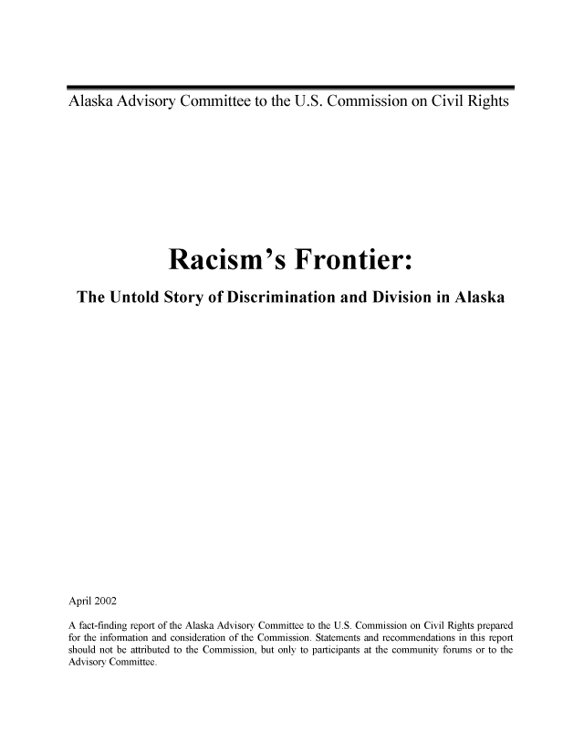 handle is hein.civil/uscdhf0001 and id is 1 raw text is: 







Alaska  Advisory Committee to the U.S. Commission on Civil Rights


                  Racism's Frontier:


  The  Untold Story of Discrimination and Division in Alaska

























April 2002

A fact-finding report of the Alaska Advisory Committee to the U.S. Commission on Civil Rights prepared
for the information and consideration of the Commission. Statements and recommendations in this report
should not be attributed to the Commission, but only to participants at the community forums or to the
Advisory Committee.


