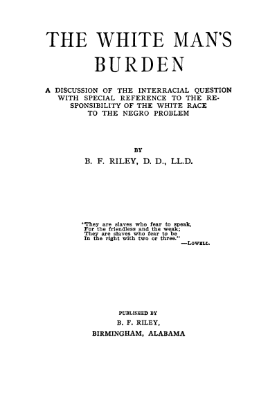 handle is hein.civil/whitmbur0001 and id is 1 raw text is: 




THE WHITE MAN'S


          BURDEN


A DISCUSSION OF THE INTERRACIAL QUESTION
   WITH SPECIAL REFERENCE  TO THE RE.
     SPONSIBILITY OF THE WHITE RACE
         TO THE NEGRO  PROBLEM




                   BY
        B. F. RILEY, D. D., LL.D.


They are slaves who fear to speak,
For the friendless and the weak;
They are slaves who fear to be
In the right with two or three.
                     -LOWELL.









        PUBLISHED BY
        B. F. RILEY,
  BIRMINGHAM, ALABAMA


