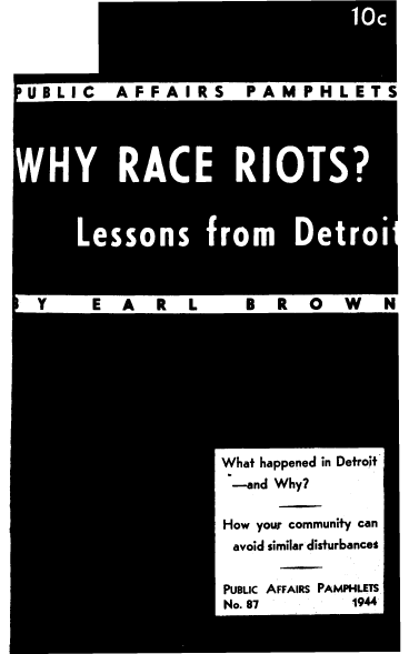 handle is hein.civil/wyrcrtlsdt0001 and id is 1 raw text is: 

















B


s


M   W


What  happened in Detroit
  -and  Why?

How  your community  can
  avoid similar disturbances


PUBLIc AFFAIRS PAMPHLETS
No. 87              1944


U 16


a


E


L


