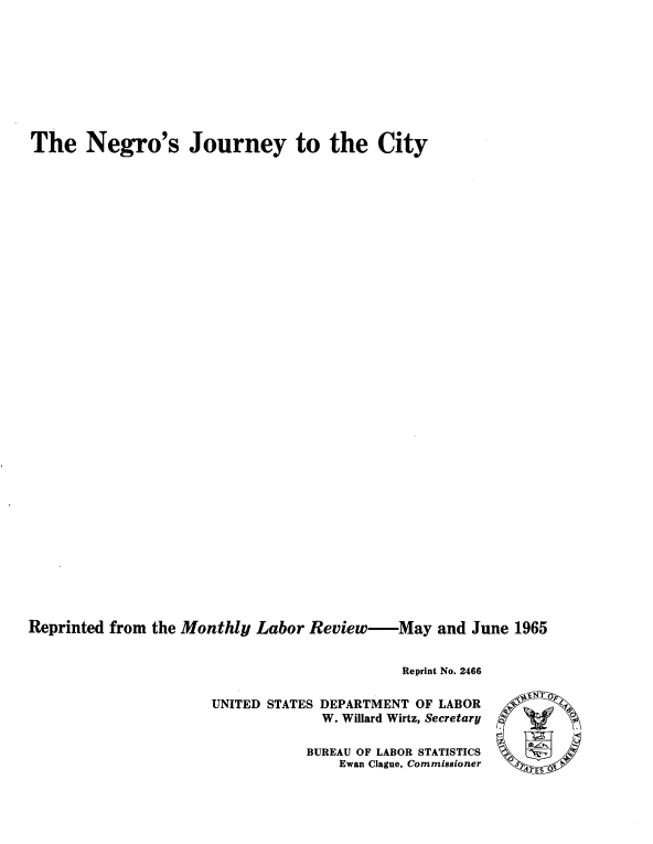handle is hein.civil/yjgn0001 and id is 1 raw text is: 









The Negro's Journey to the City



































Reprinted from the Monthly Labor Review-May and June 1965


                                             Reprint No. 2466

                      UNITED STATES DEPARTMENT OF LABOR
                                   W. Willard Wirtz, Secretary '


BUREAU OF LABOR STATISTICS
    Ewan Clague, Commissioner


