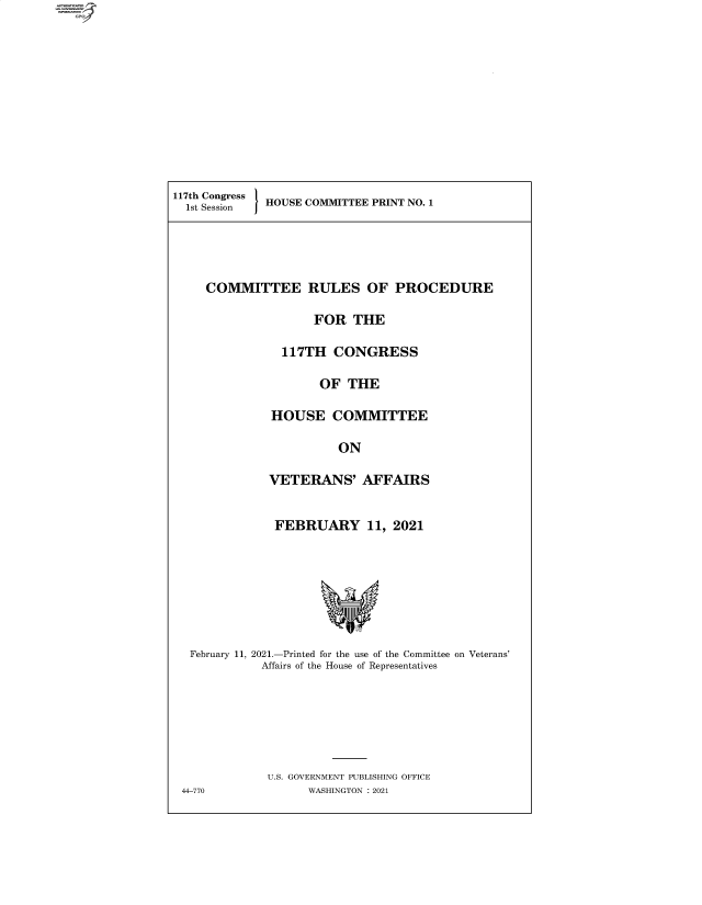 handle is hein.comprint/cmpmtdaaazk0001 and id is 1 raw text is: 4

117tsh Congress HOUSE COMMITTEE PRINT NO. 1

COMMITTEE RULES OF PROCEDURE
FOR THE
117TH CONGRESS
OF THE
HOUSE COMMITTEE
ON
VETERANS' AFFAIRS
FEBRUARY 11, 2021
February 11, 2021.-Printed for the use of the Committee on Veterans'
Affairs of the House of Representatives
U.S. GOVERNMENT PUBLISHING OFFICE
44-770              WASHINGTON : 2021


